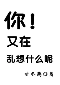 你！又在乱想什幺呢2024全章节阅读 你！又在乱想什幺呢小说免费阅读