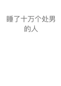 睡了十万个处男的人（NPH）2024全章节阅读 睡了十万个处男的人（NPH）小说免费阅读